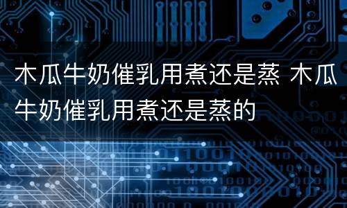 木瓜牛奶催乳用煮还是蒸 木瓜牛奶催乳用煮还是蒸的