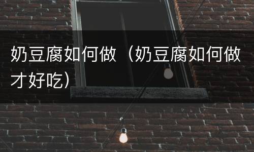 奶豆腐如何做（奶豆腐如何做才好吃）