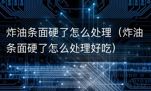 炸油条面硬了怎么处理（炸油条面硬了怎么处理好吃）