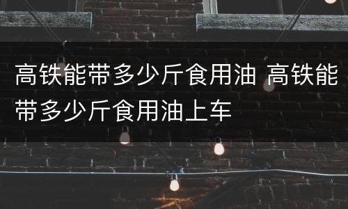 高铁能带多少斤食用油 高铁能带多少斤食用油上车