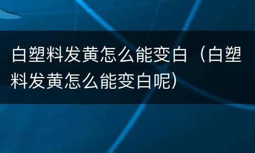 白塑料发黄怎么能变白（白塑料发黄怎么能变白呢）