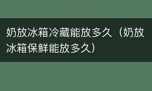 奶放冰箱冷藏能放多久（奶放冰箱保鲜能放多久）