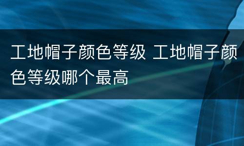 工地帽子颜色等级 工地帽子颜色等级哪个最高
