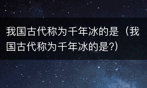 我国古代称为千年冰的是（我国古代称为千年冰的是?）