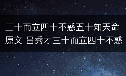 三十而立四十不惑五十知天命原文 吕秀才三十而立四十不惑五十知天命原文