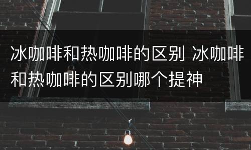 冰咖啡和热咖啡的区别 冰咖啡和热咖啡的区别哪个提神
