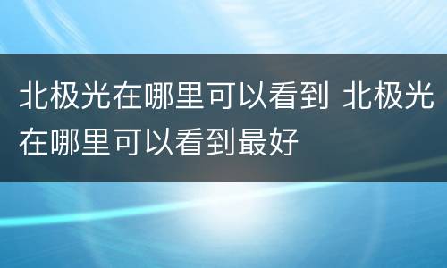 北极光在哪里可以看到 北极光在哪里可以看到最好