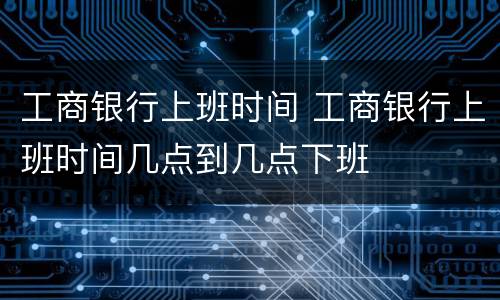 工商银行上班时间 工商银行上班时间几点到几点下班