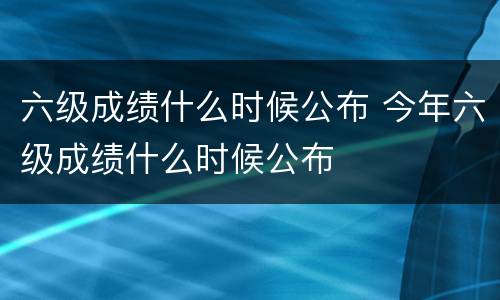 六级成绩什么时候公布 今年六级成绩什么时候公布