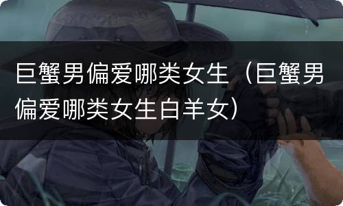 巨蟹男偏爱哪类女生（巨蟹男偏爱哪类女生白羊女）