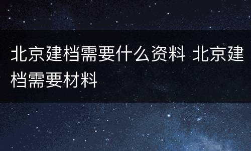 北京建档需要什么资料 北京建档需要材料