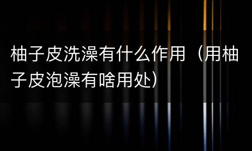柚子皮洗澡有什么作用（用柚子皮泡澡有啥用处）