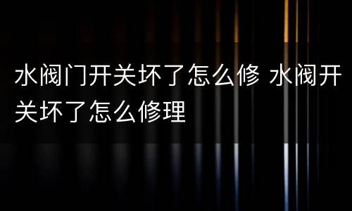 水阀门开关坏了怎么修 水阀开关坏了怎么修理