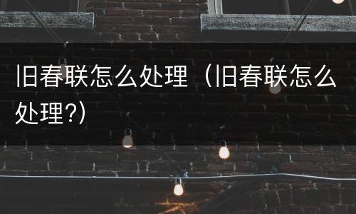 旧春联怎么处理（旧春联怎么处理?）