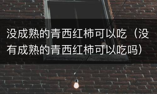 没成熟的青西红柿可以吃（没有成熟的青西红柿可以吃吗）