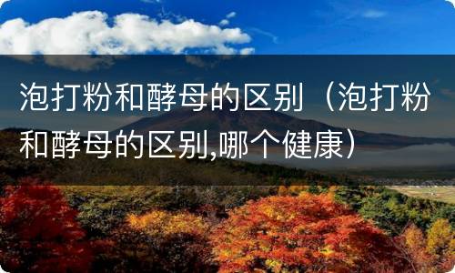 泡打粉和酵母的区别（泡打粉和酵母的区别,哪个健康）