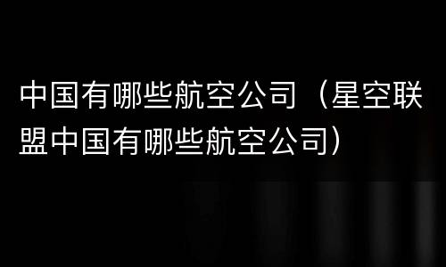 中国有哪些航空公司（星空联盟中国有哪些航空公司）