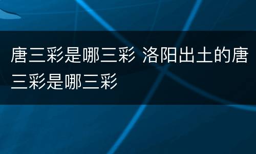 唐三彩是哪三彩 洛阳出土的唐三彩是哪三彩
