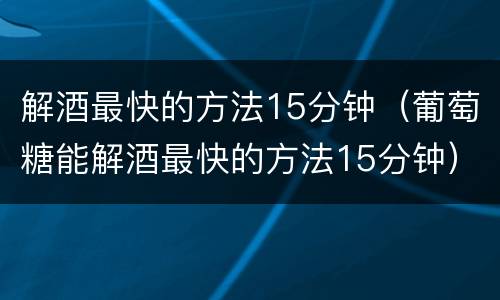 解酒最快的方法15分钟（葡萄糖能解酒最快的方法15分钟）