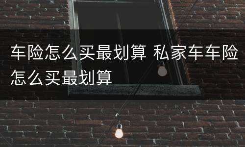 车险怎么买最划算 私家车车险怎么买最划算