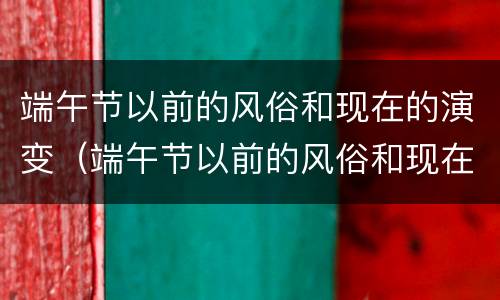 端午节以前的风俗和现在的演变（端午节以前的风俗和现在的演变过程）