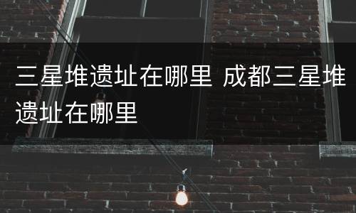 三星堆遗址在哪里 成都三星堆遗址在哪里