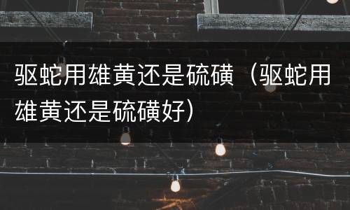 驱蛇用雄黄还是硫磺（驱蛇用雄黄还是硫磺好）