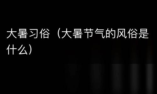 大暑习俗（大暑节气的风俗是什么）