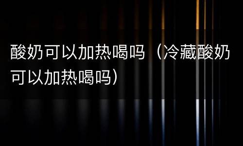 酸奶可以加热喝吗（冷藏酸奶可以加热喝吗）