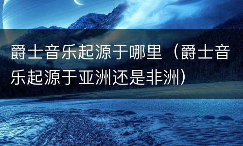 爵士音乐起源于哪里（爵士音乐起源于亚洲还是非洲）