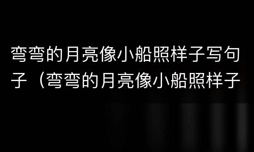 弯弯的月亮像小船照样子写句子（弯弯的月亮像小船照样子写句子简单）