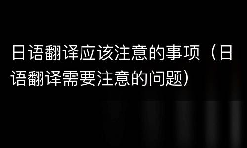 日语翻译应该注意的事项（日语翻译需要注意的问题）
