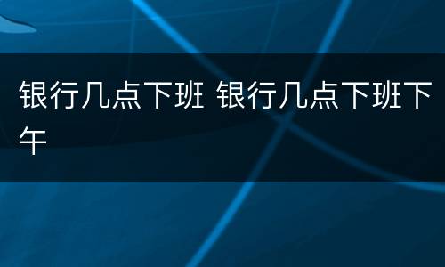 银行几点下班 银行几点下班下午