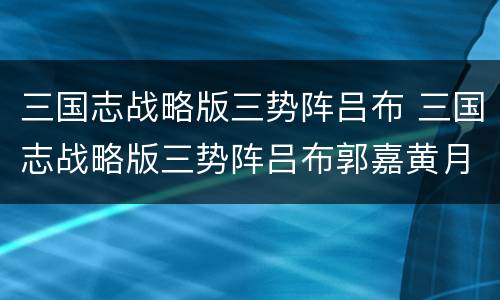 三国志战略版三势阵吕布 三国志战略版三势阵吕布郭嘉黄月英