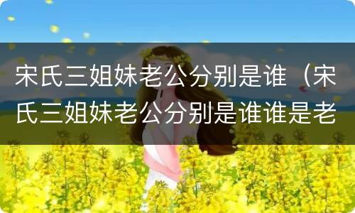 宋氏三姐妹老公分别是谁（宋氏三姐妹老公分别是谁谁是老大）