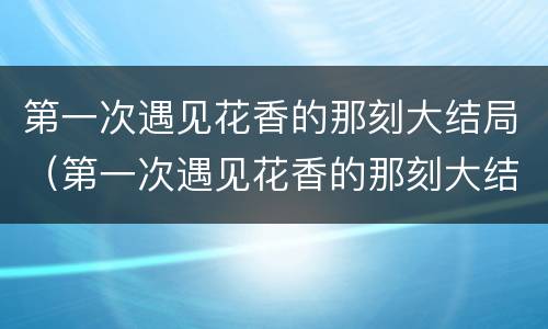 第一次遇见花香的那刻大结局（第一次遇见花香的那刻大结局）