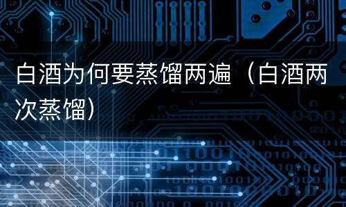 白酒为何要蒸馏两遍（白酒两次蒸馏）
