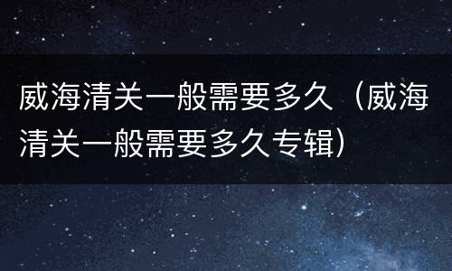 威海清关一般需要多久（威海清关一般需要多久专辑）