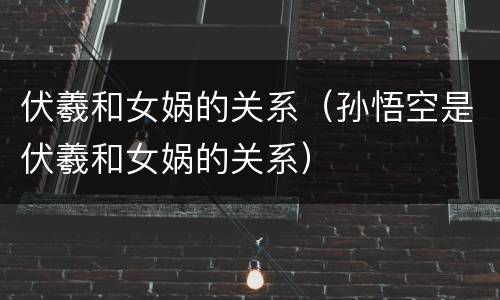 伏羲和女娲的关系（孙悟空是伏羲和女娲的关系）