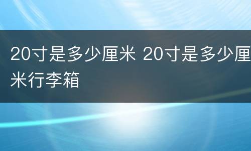 20寸是多少厘米 20寸是多少厘米行李箱