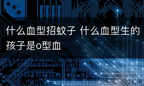 什么血型招蚊子 什么血型生的孩子是o型血