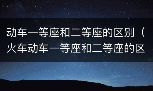 动车一等座和二等座的区别（火车动车一等座和二等座的区别）