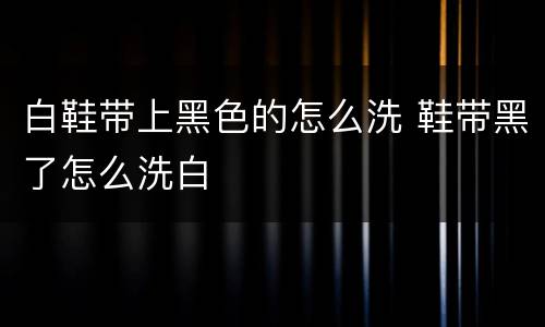 白鞋带上黑色的怎么洗 鞋带黑了怎么洗白
