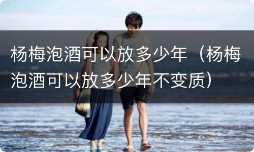 杨梅泡酒可以放多少年（杨梅泡酒可以放多少年不变质）