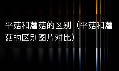 平菇和蘑菇的区别（平菇和蘑菇的区别图片对比）