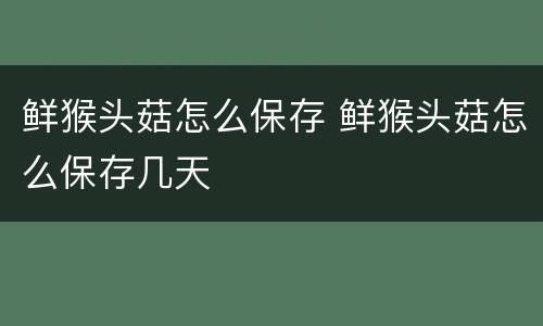 鲜猴头菇怎么保存 鲜猴头菇怎么保存几天
