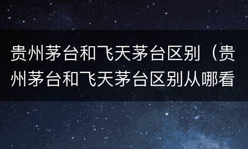 贵州茅台和飞天茅台区别（贵州茅台和飞天茅台区别从哪看）