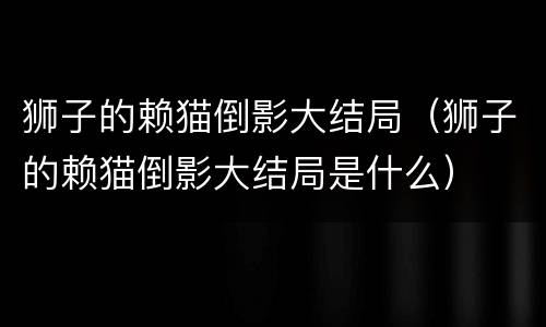 狮子的赖猫倒影大结局（狮子的赖猫倒影大结局是什么）