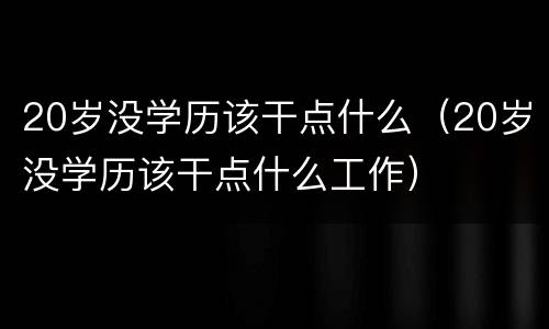 20岁没学历该干点什么（20岁没学历该干点什么工作）