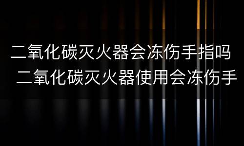 二氧化碳灭火器会冻伤手指吗 二氧化碳灭火器使用会冻伤手指吗